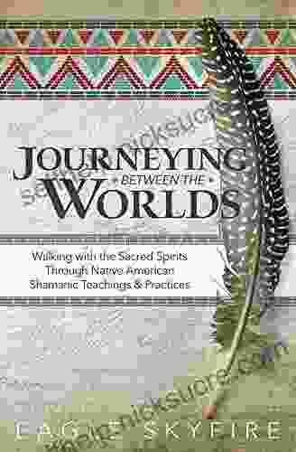Journeying Between The Worlds: Walking With The Sacred Spirits Through Native American Shamanic Teachings Practices